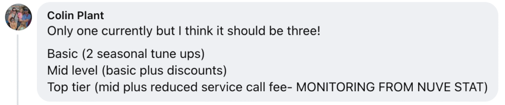 Colin Plant recommends three HVAC membership options for your consideration: Basic: Includes two seasonal tune-ups per year. Mid-Level: All Basic benefits, plus exclusive discounts on services and repairs. Top Tier: All Mid-Level benefits, plus a reduced service call fee and advanced equipment monitoring powered by Nuve Stat. Choose the tier that best fits your needs to maximize comfort and savings.