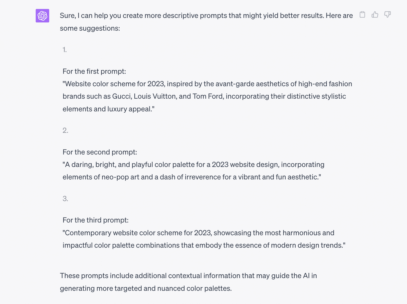 Sure, I can help you create more descriptive prompts that might yield better results. Here are some suggestions:
For the first prompt:
"Website color scheme for 2024, inspired by the avant-garde aesthetics of high-end fashion brands such as Gucci, Louis Vuitton, and Tom Ford, incorporating their distinctive stylistic elements and luxury appeal."
For the second prompt:
"A daring, bright, and playful color palette for a 2024 website design, incorporating elements of neo-pop art and a dash of irreverence for a vibrant and fun aesthetic."
For the third prompt:
"Contemporary website color scheme for 2024, showcasing the most harmonious and impactful color palette combinations that embody the essence of modern design trends."
These prompts include additional contextual information that may guide the AI in generating more targeted and nuanced color palettes.d