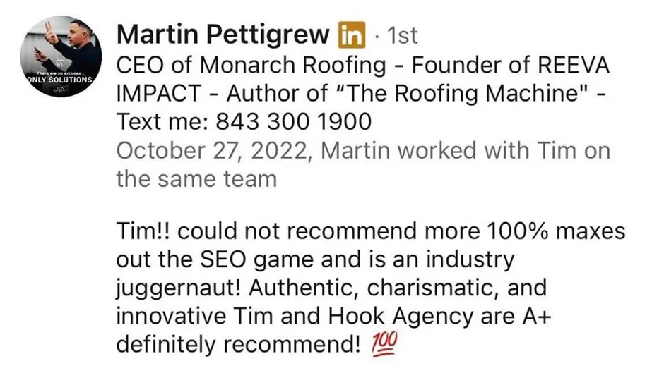 On LinkedIn, Martin Pettigrew, CEO of Monarch Roofing, endorses Tim and Hook Agency as SEO experts and industry leaders. He strongly recommends their services, praising them with glowing reviews and enthusiastic language.